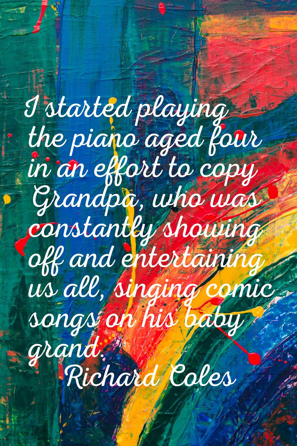I started playing the piano aged four in an effort to copy Grandpa, who was constantly showing off 