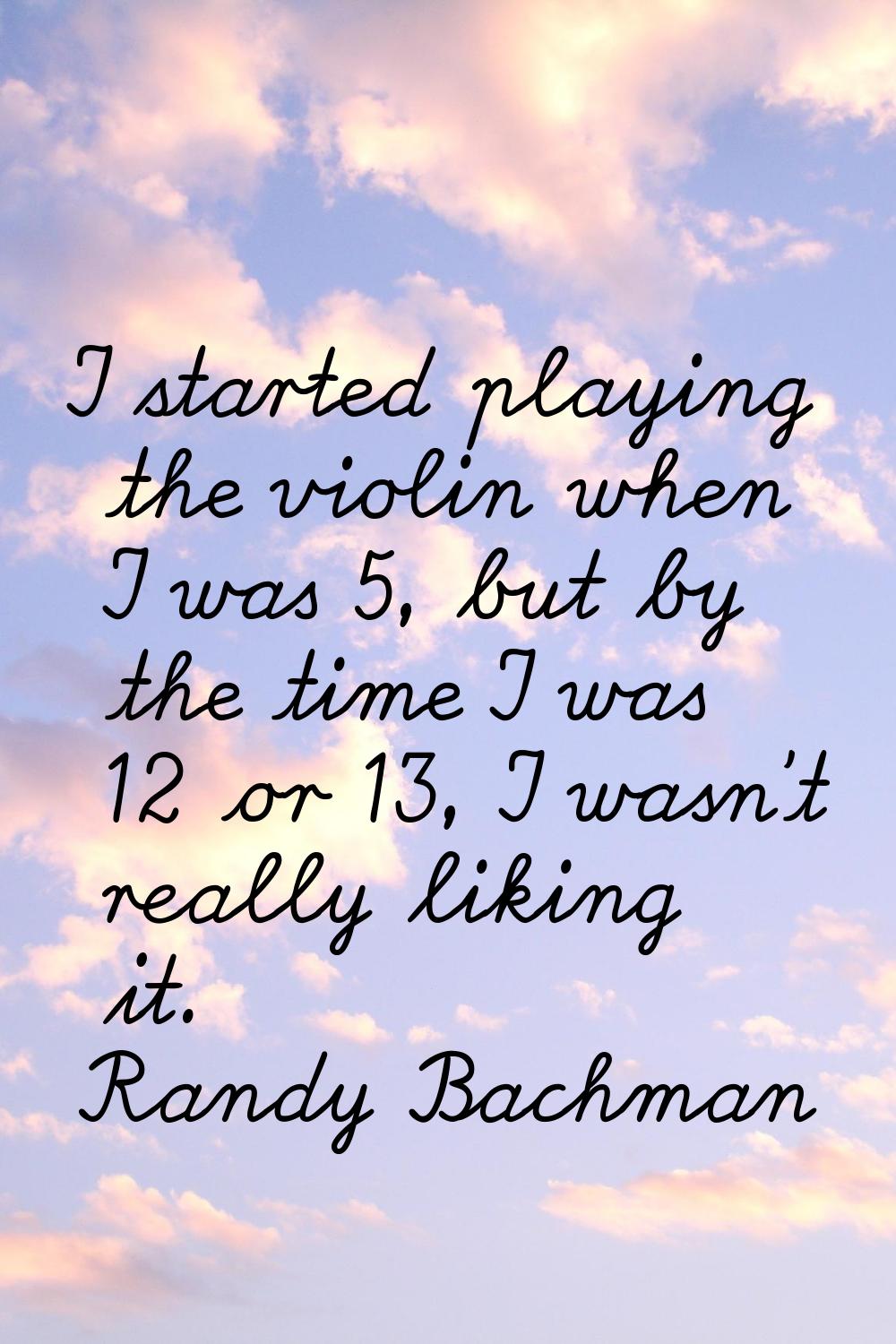 I started playing the violin when I was 5, but by the time I was 12 or 13, I wasn't really liking i