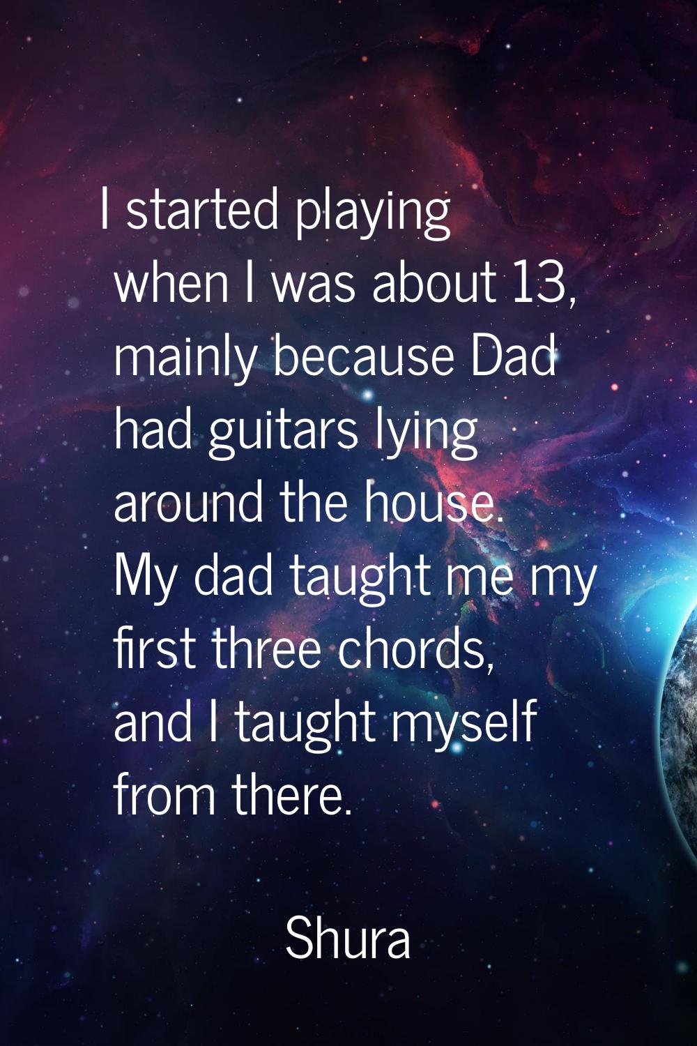 I started playing when I was about 13, mainly because Dad had guitars lying around the house. My da
