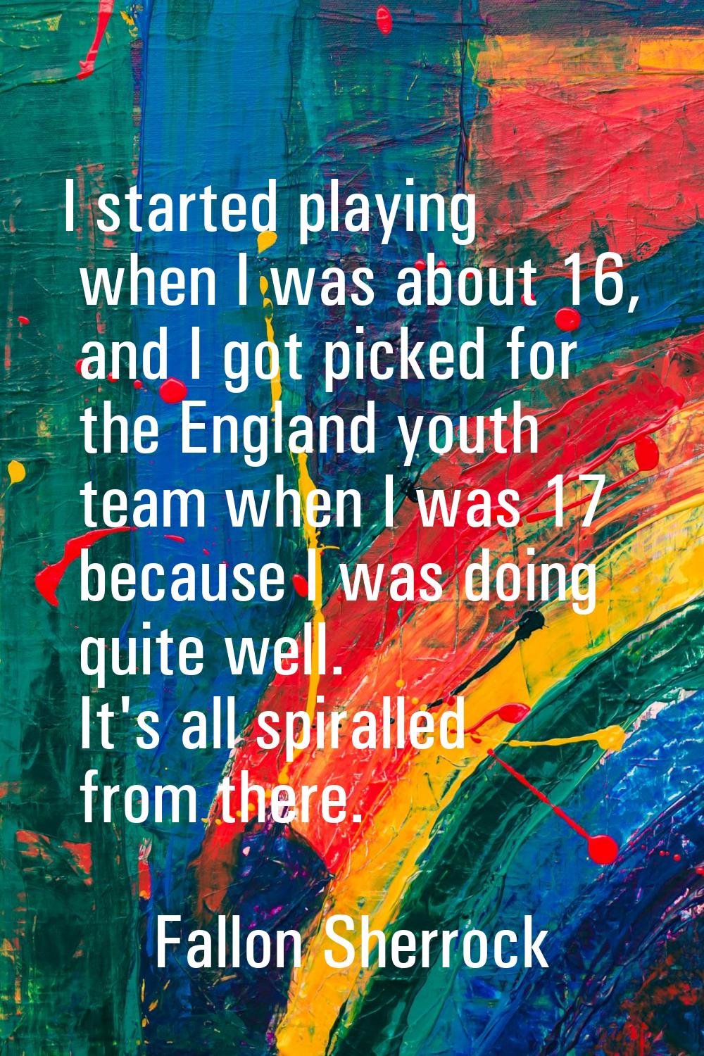 I started playing when I was about 16, and I got picked for the England youth team when I was 17 be