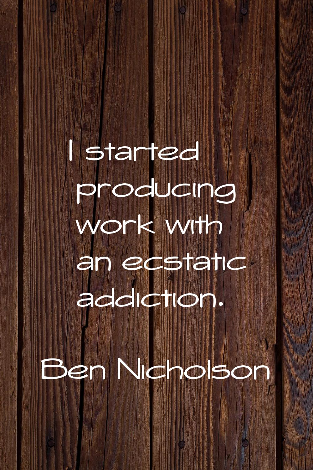 I started producing work with an ecstatic addiction.