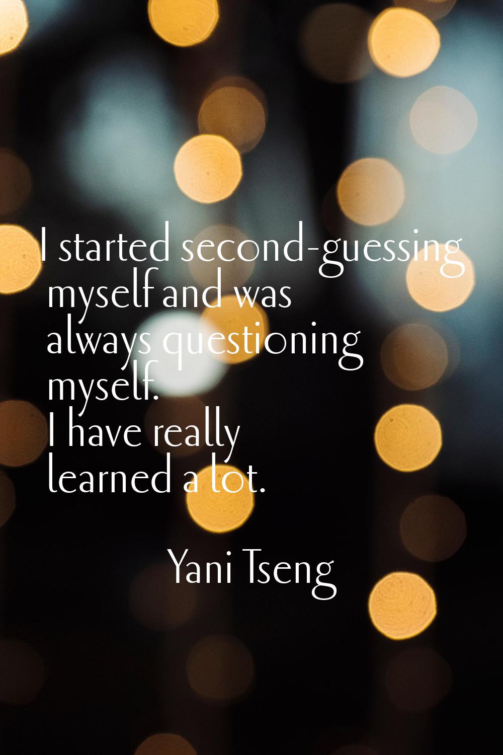 I started second-guessing myself and was always questioning myself. I have really learned a lot.