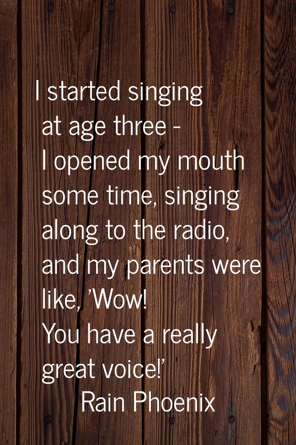 I started singing at age three - I opened my mouth some time, singing along to the radio, and my pa