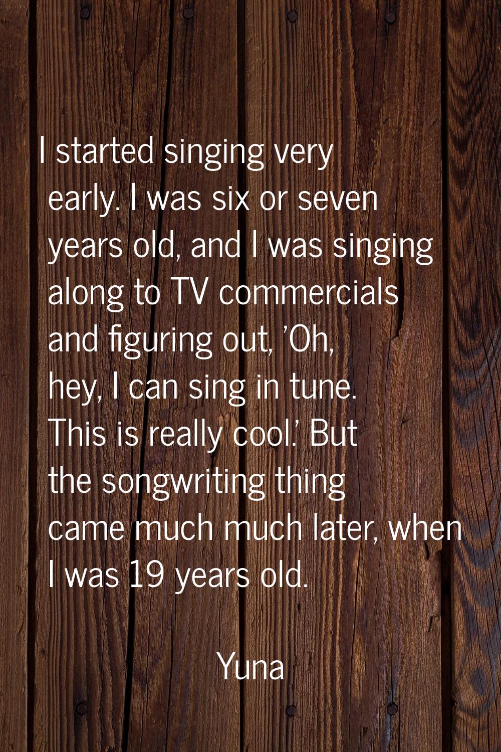 I started singing very early. I was six or seven years old, and I was singing along to TV commercia