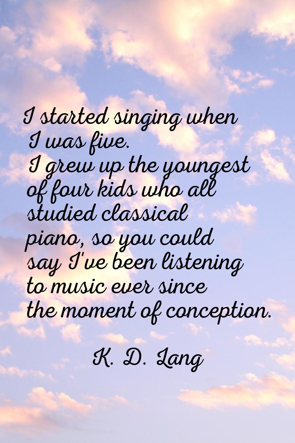 I started singing when I was five. I grew up the youngest of four kids who all studied classical pi