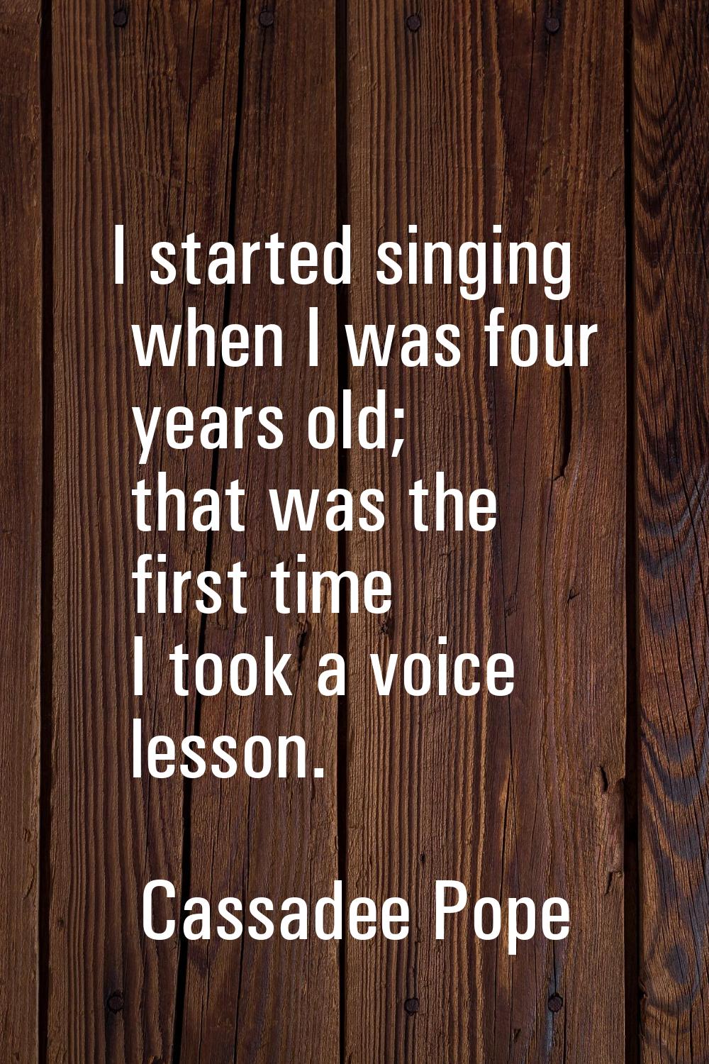 I started singing when I was four years old; that was the first time I took a voice lesson.