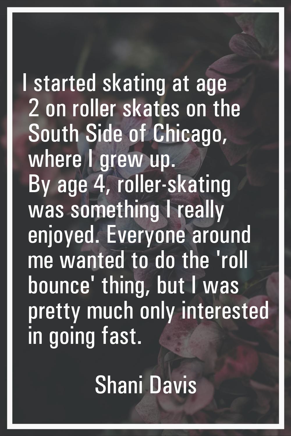I started skating at age 2 on roller skates on the South Side of Chicago, where I grew up. By age 4