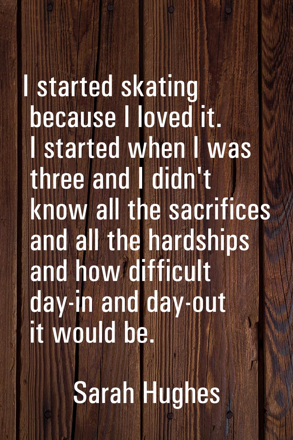 I started skating because I loved it. I started when I was three and I didn't know all the sacrific