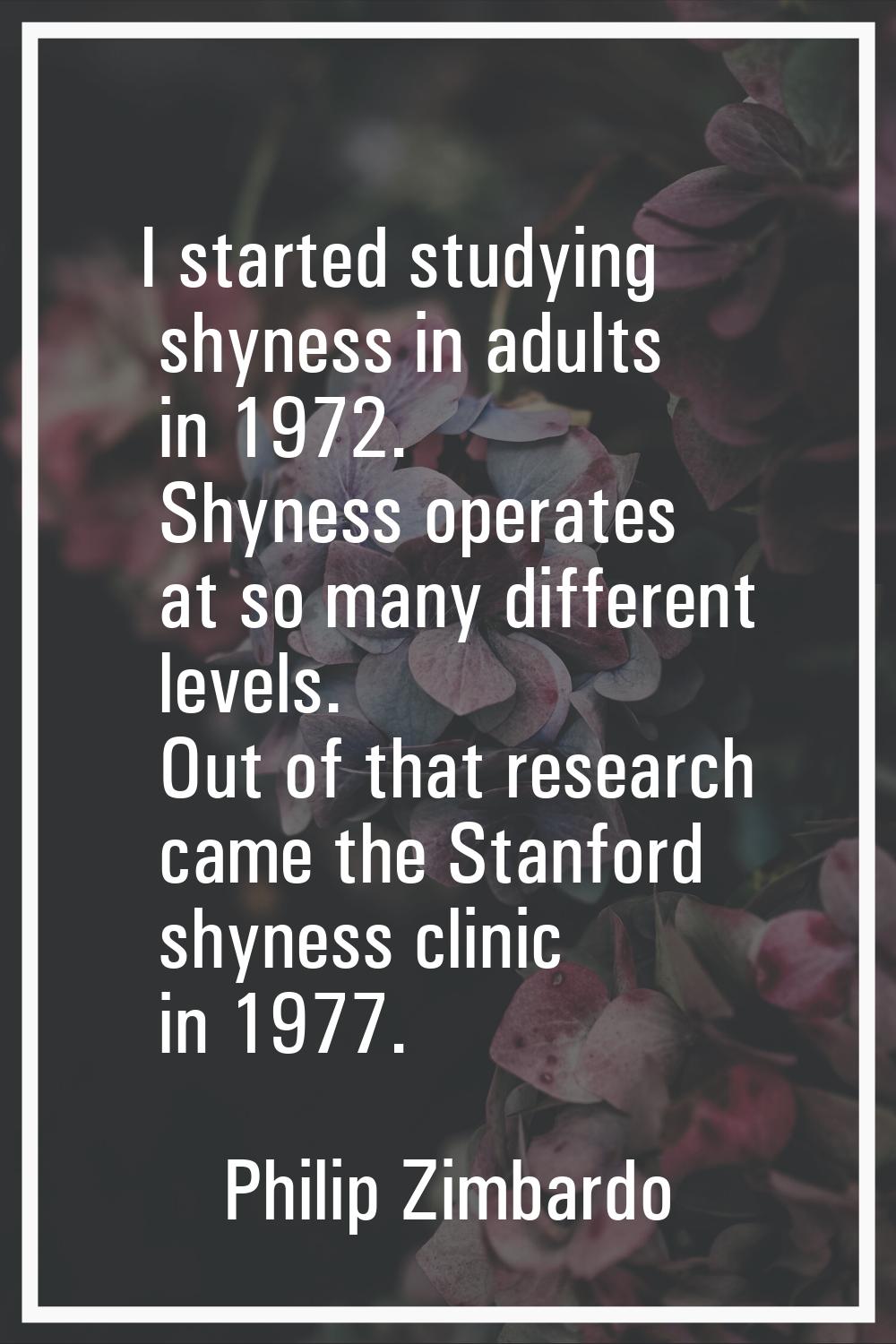 I started studying shyness in adults in 1972. Shyness operates at so many different levels. Out of 