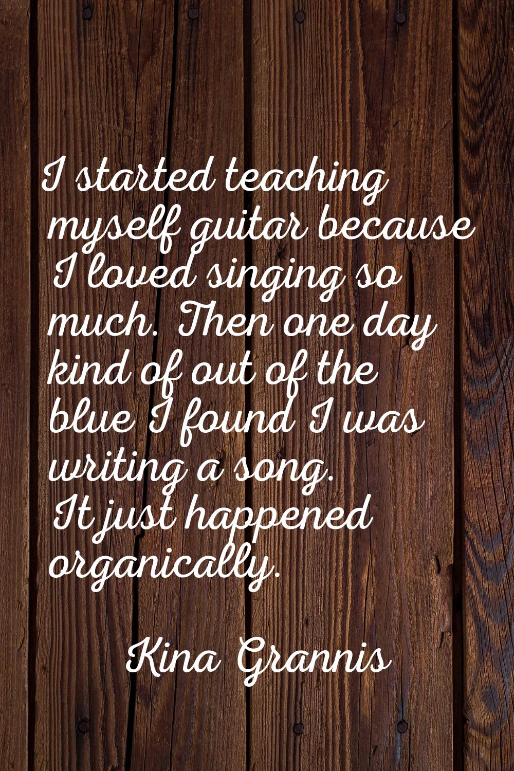 I started teaching myself guitar because I loved singing so much. Then one day kind of out of the b