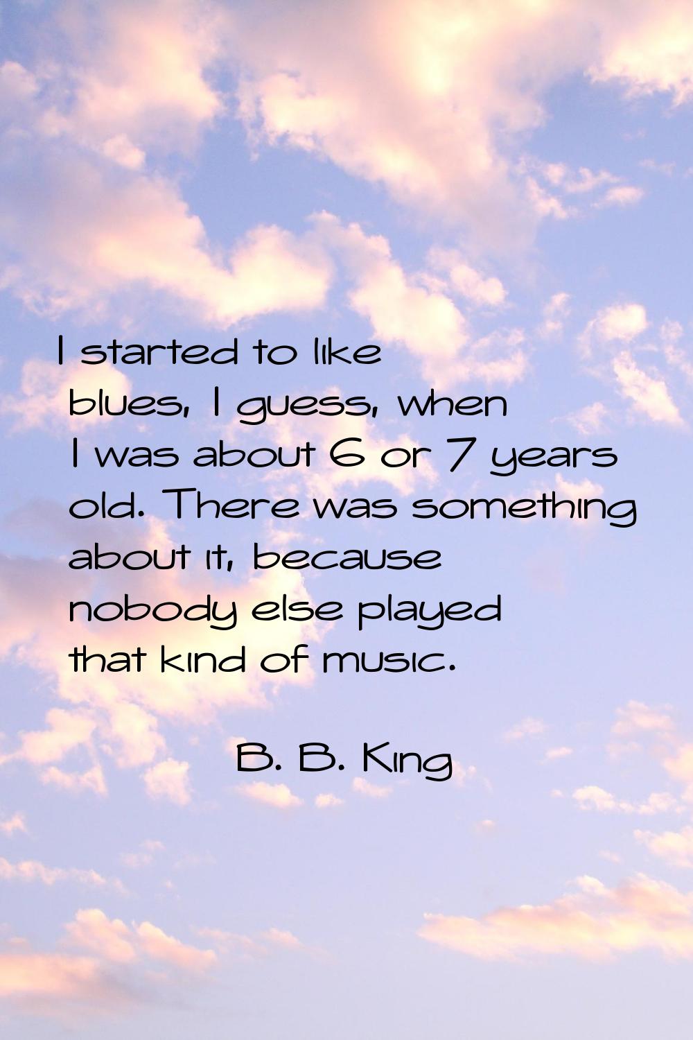 I started to like blues, I guess, when I was about 6 or 7 years old. There was something about it, 