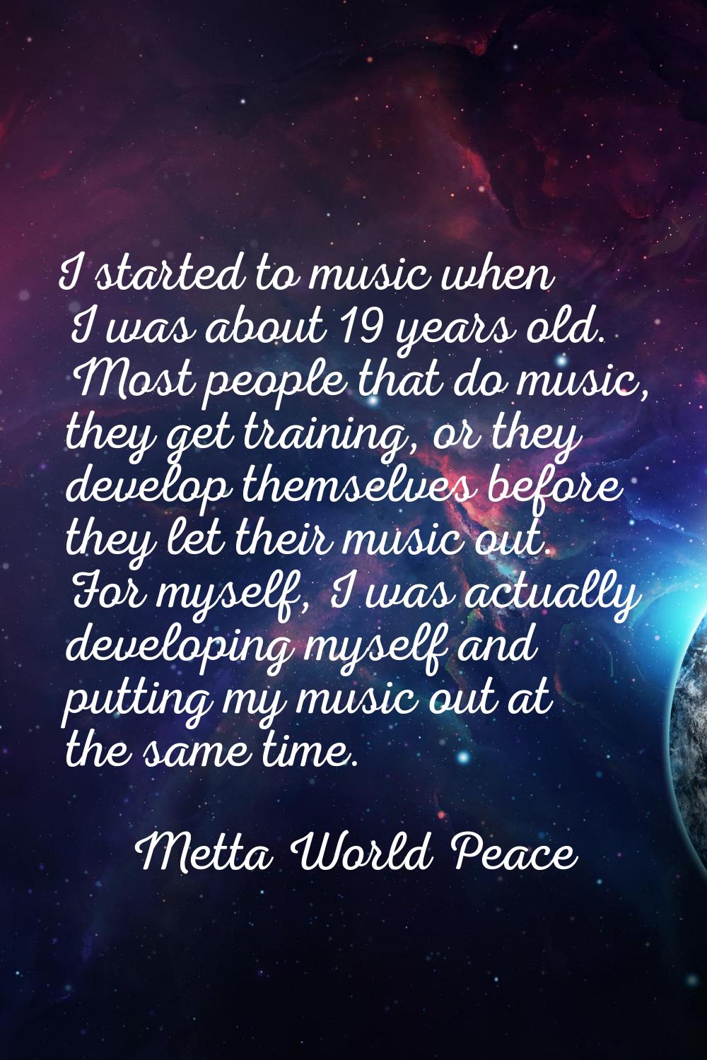 I started to music when I was about 19 years old. Most people that do music, they get training, or 