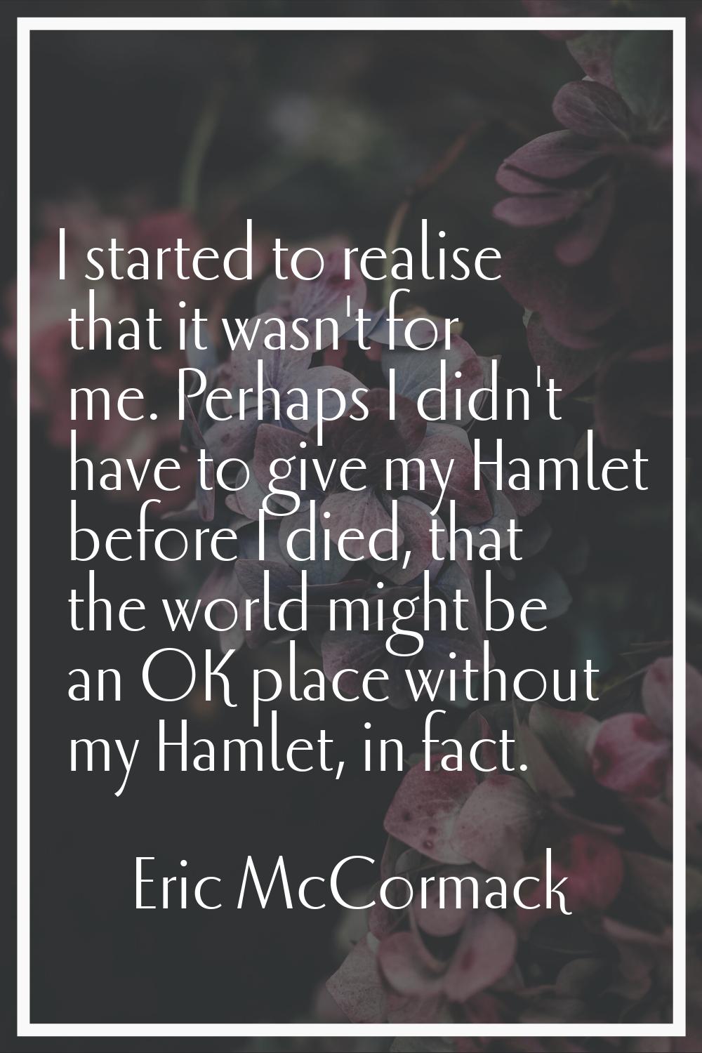 I started to realise that it wasn't for me. Perhaps I didn't have to give my Hamlet before I died, 