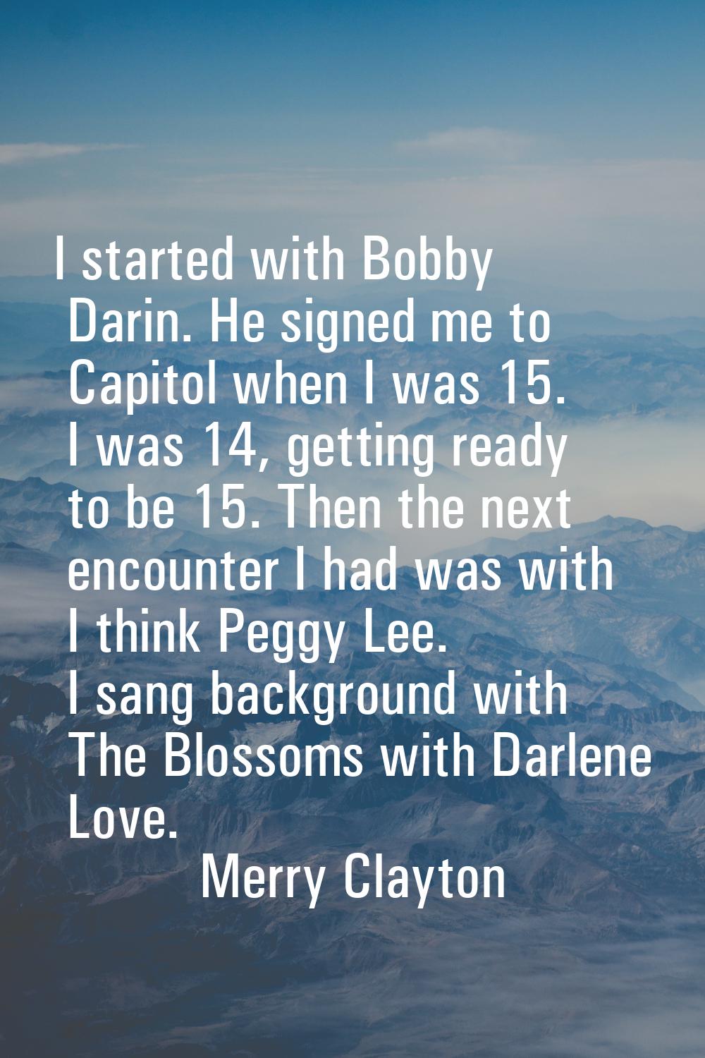 I started with Bobby Darin. He signed me to Capitol when I was 15. I was 14, getting ready to be 15