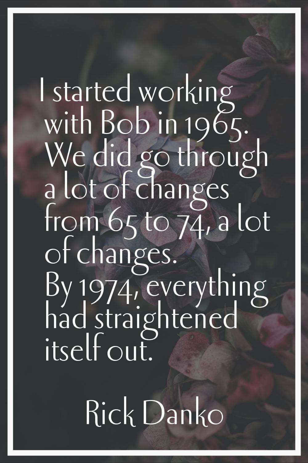 I started working with Bob in 1965. We did go through a lot of changes from 65 to 74, a lot of chan