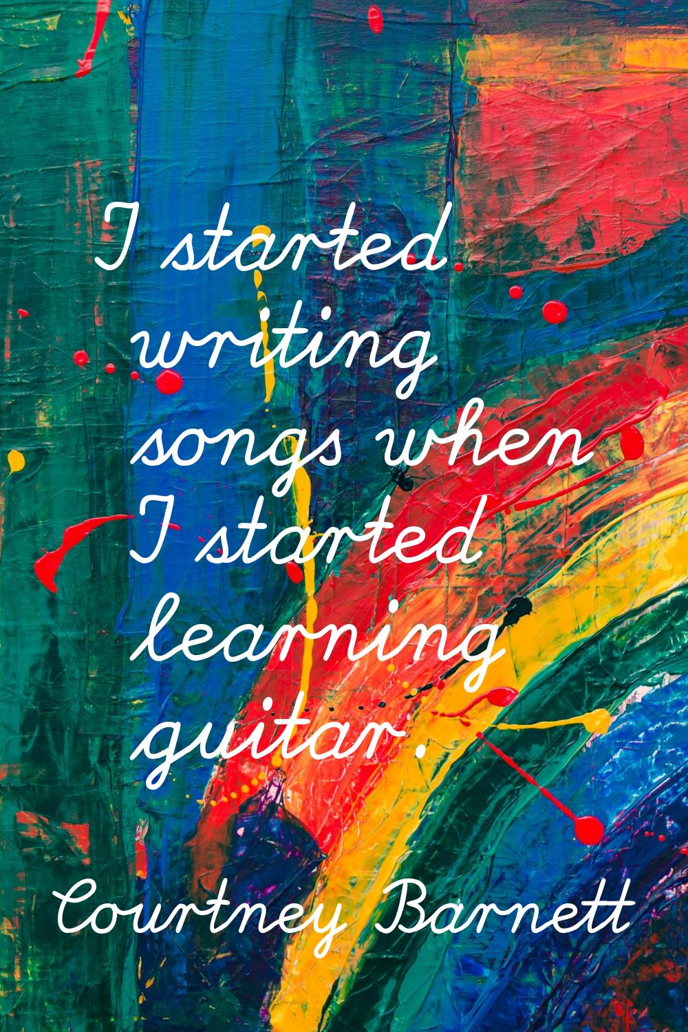 I started writing songs when I started learning guitar.
