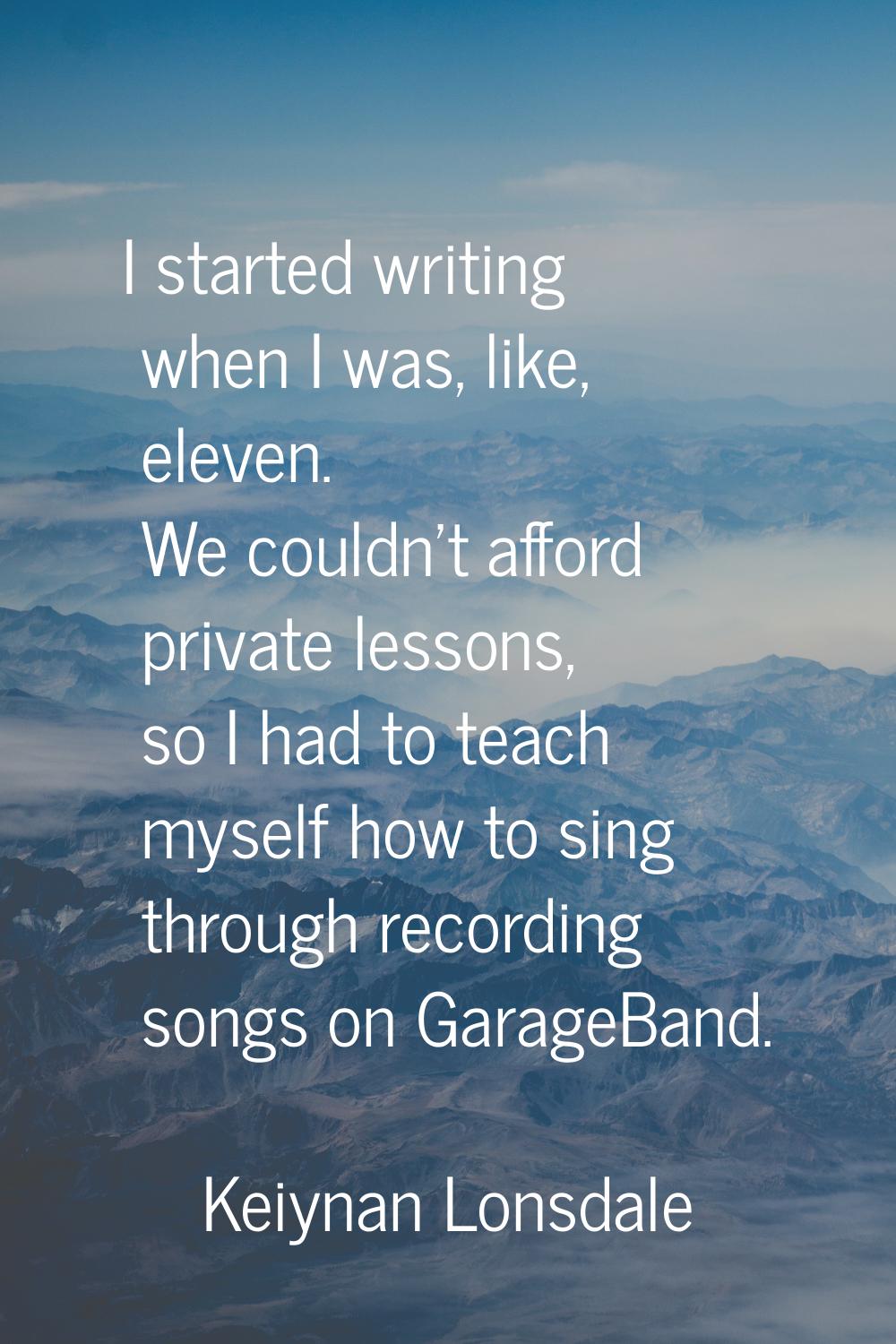 I started writing when I was, like, eleven. We couldn't afford private lessons, so I had to teach m