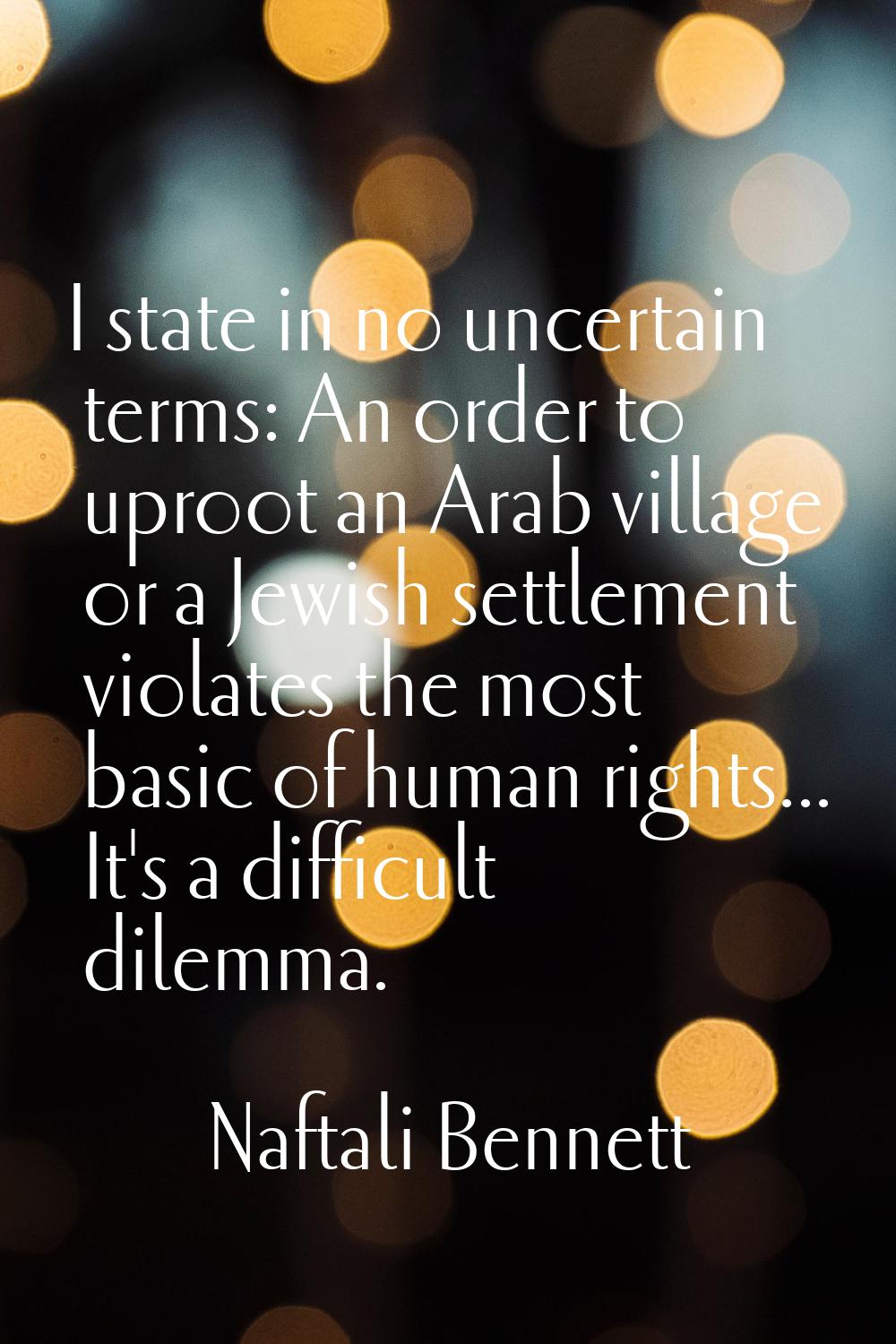 I state in no uncertain terms: An order to uproot an Arab village or a Jewish settlement violates t