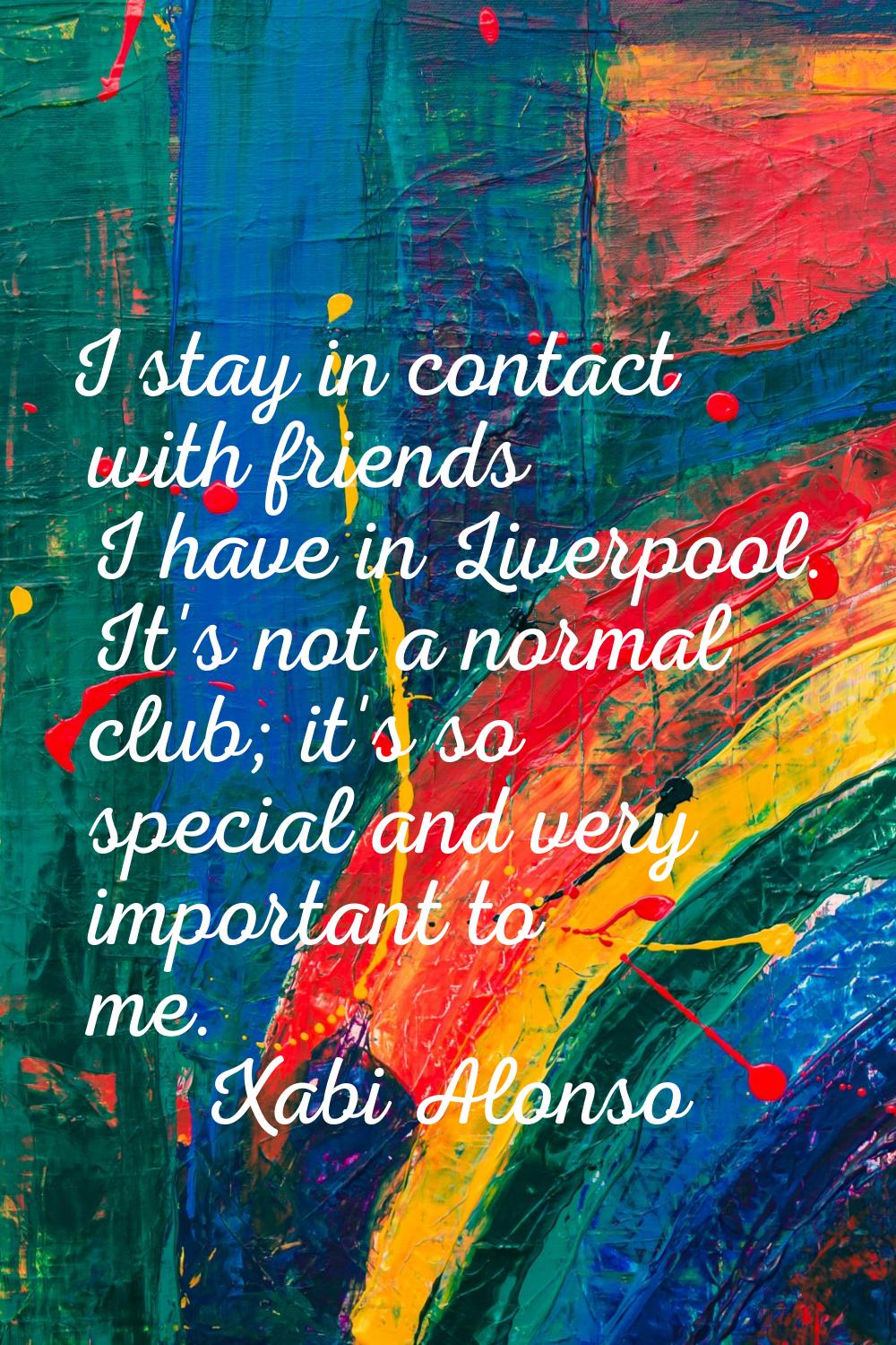 I stay in contact with friends I have in Liverpool. It's not a normal club; it's so special and ver