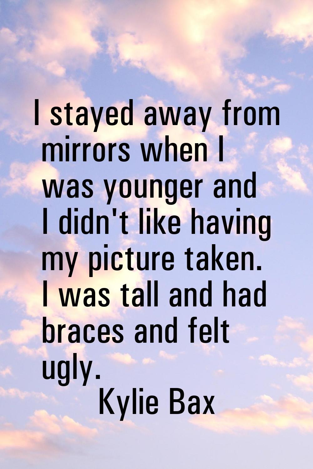 I stayed away from mirrors when I was younger and I didn't like having my picture taken. I was tall