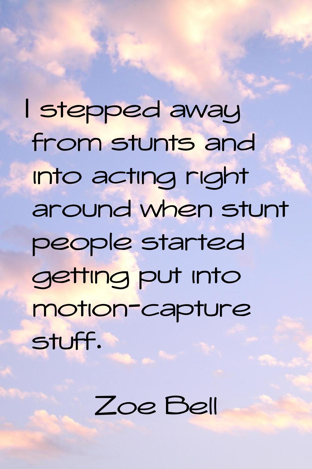 I stepped away from stunts and into acting right around when stunt people started getting put into 