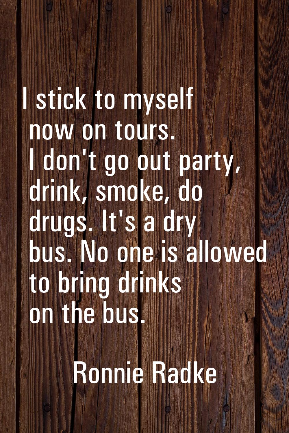 I stick to myself now on tours. I don't go out party, drink, smoke, do drugs. It's a dry bus. No on
