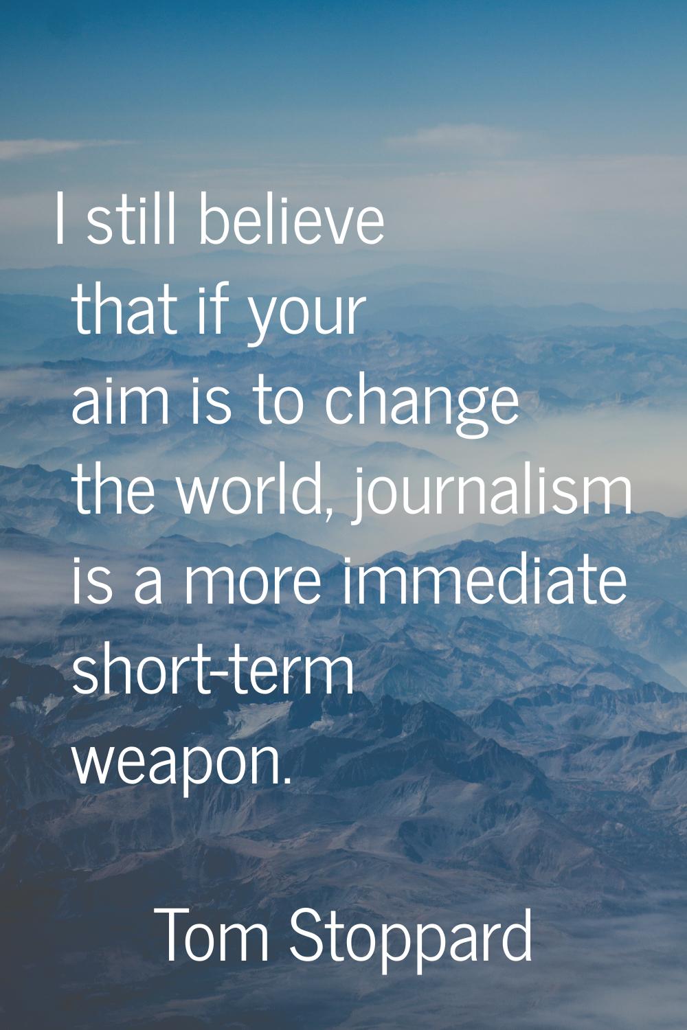 I still believe that if your aim is to change the world, journalism is a more immediate short-term 