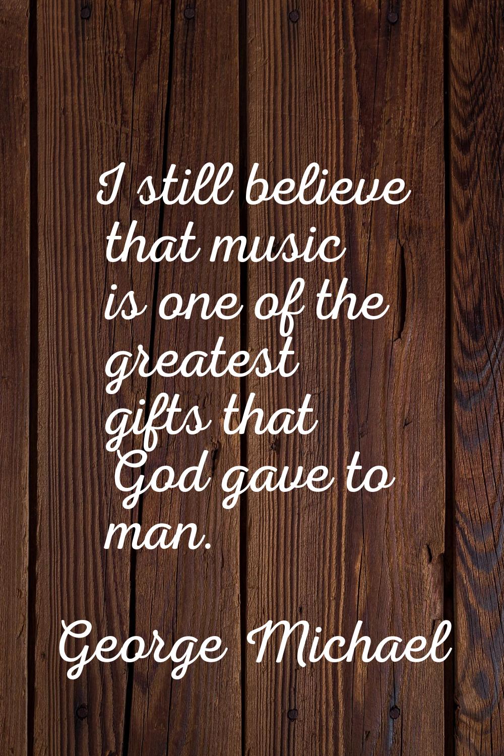 I still believe that music is one of the greatest gifts that God gave to man.