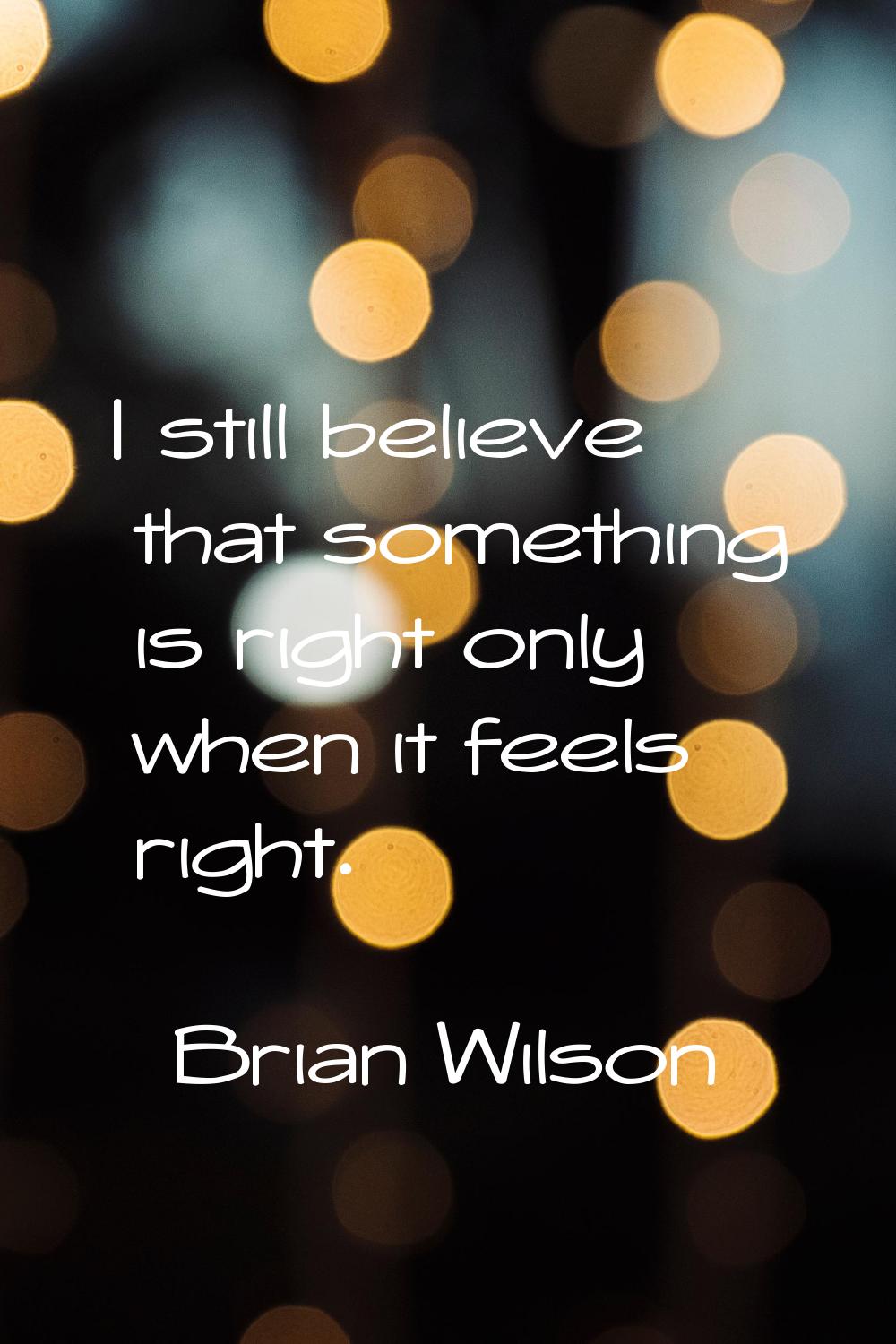 I still believe that something is right only when it feels right.