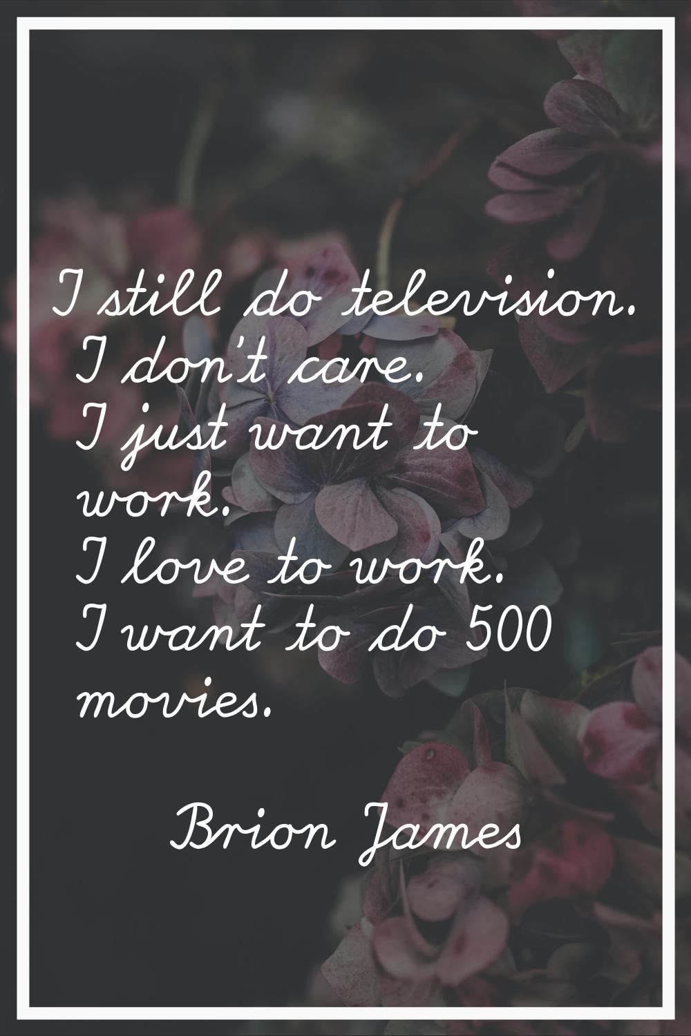 I still do television. I don't care. I just want to work. I love to work. I want to do 500 movies.
