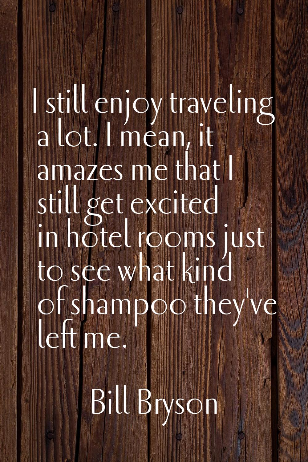 I still enjoy traveling a lot. I mean, it amazes me that I still get excited in hotel rooms just to