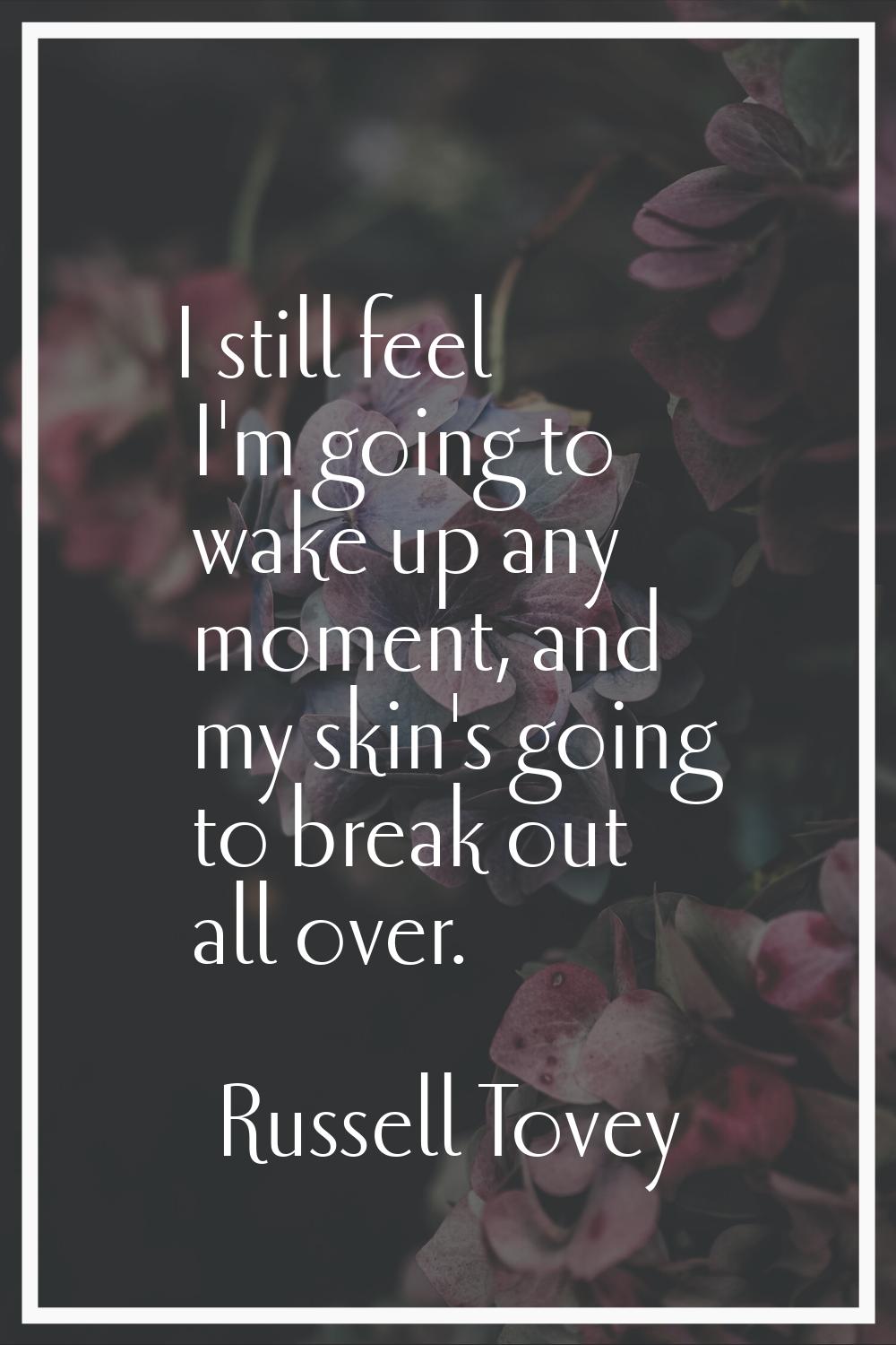 I still feel I'm going to wake up any moment, and my skin's going to break out all over.