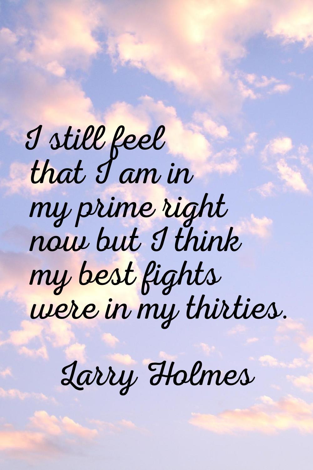 I still feel that I am in my prime right now but I think my best fights were in my thirties.