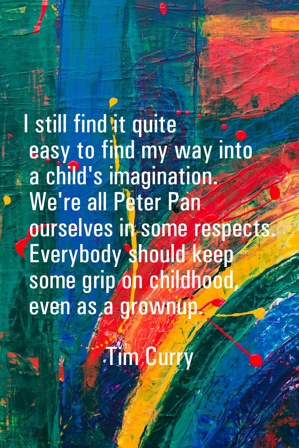 I still find it quite easy to find my way into a child's imagination. We're all Peter Pan ourselves