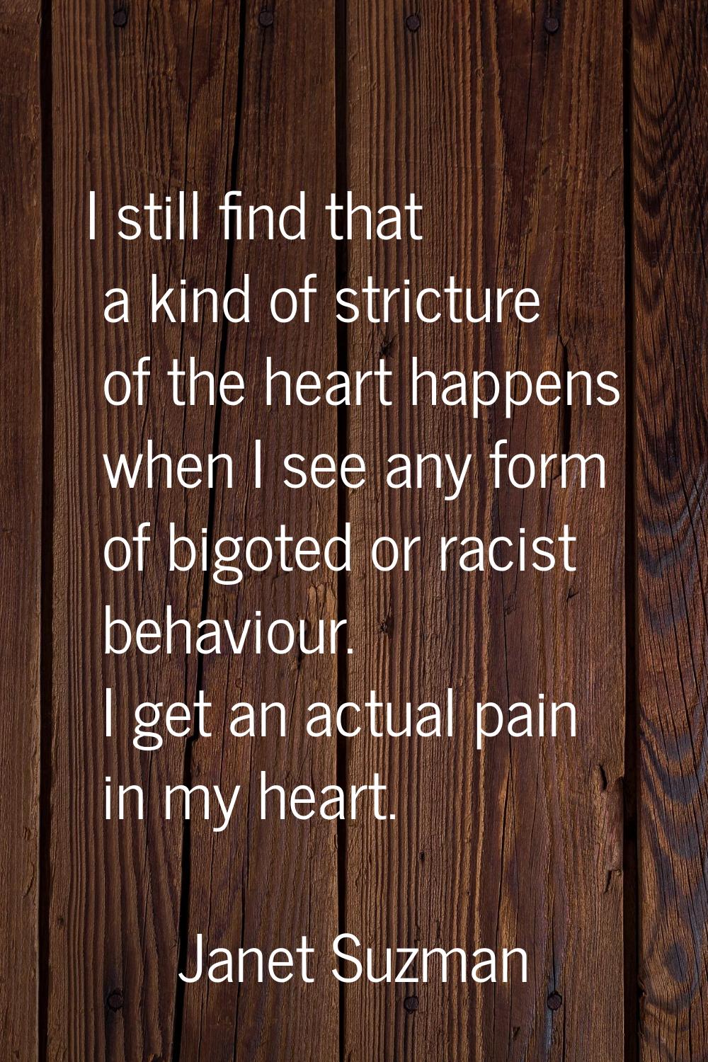 I still find that a kind of stricture of the heart happens when I see any form of bigoted or racist