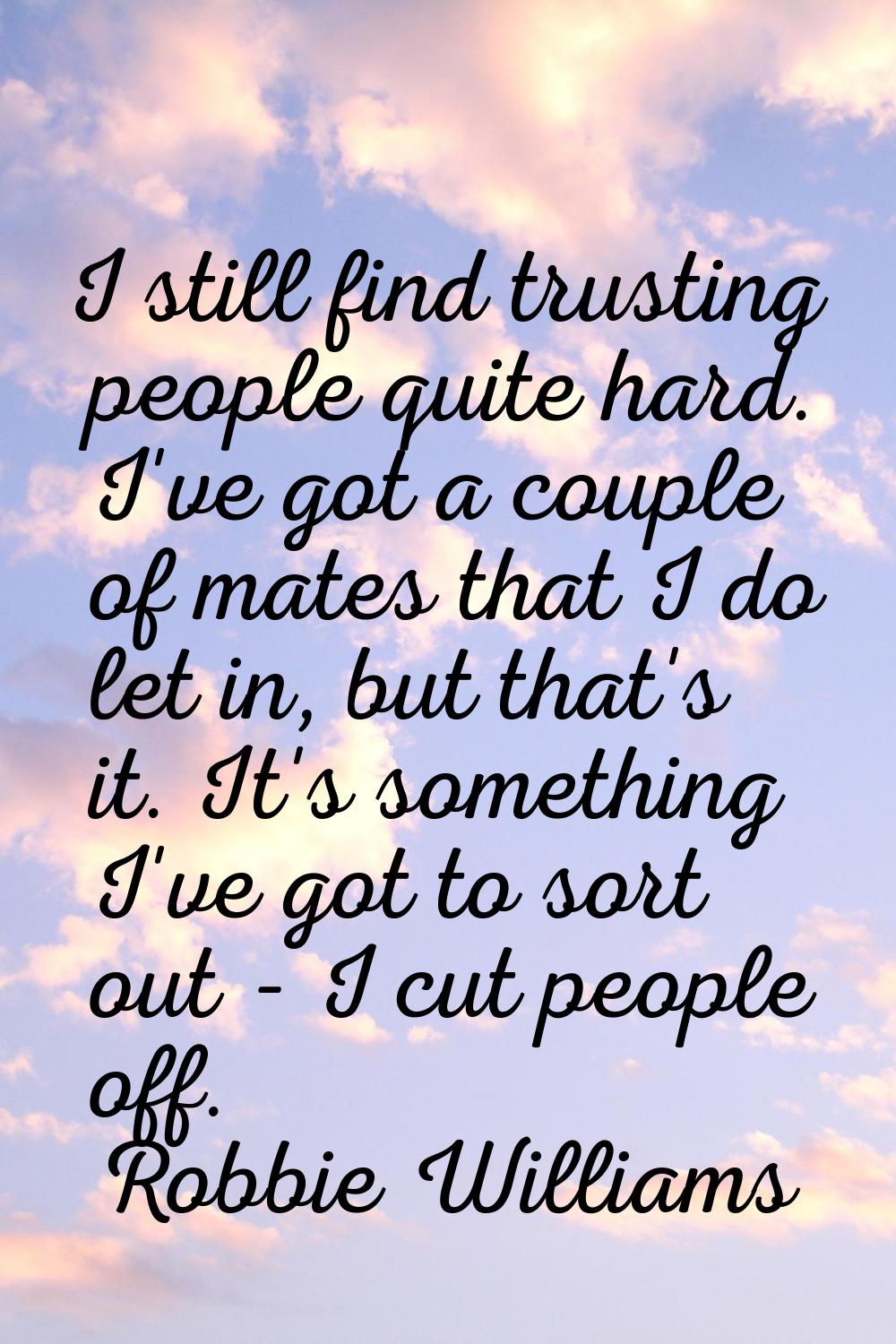 I still find trusting people quite hard. I've got a couple of mates that I do let in, but that's it