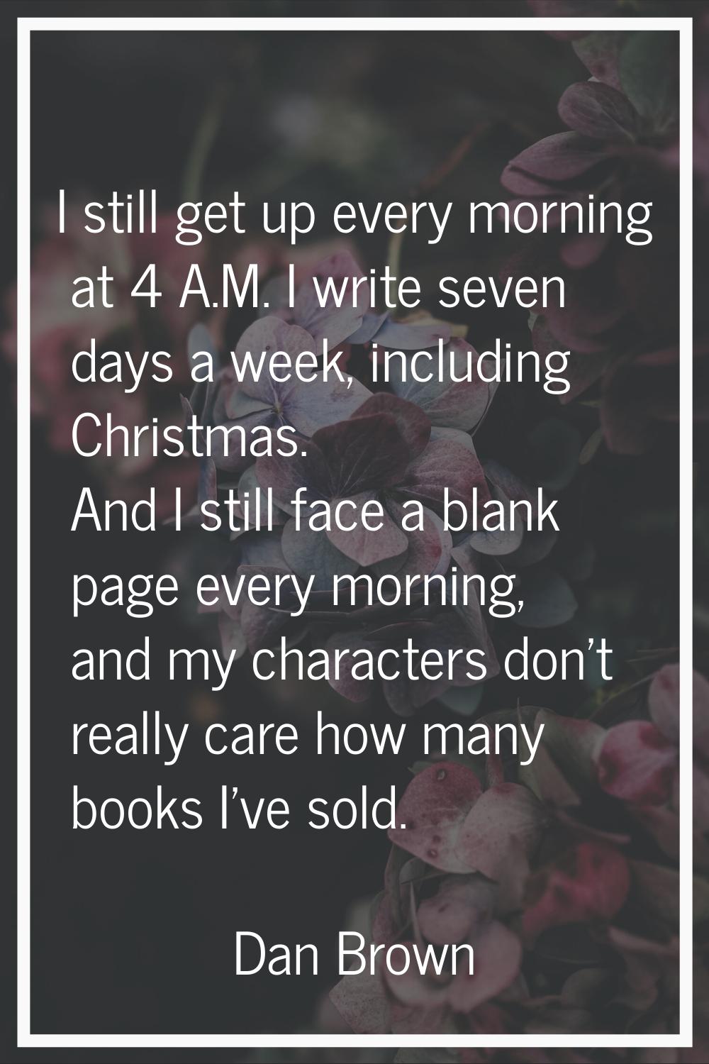 I still get up every morning at 4 A.M. I write seven days a week, including Christmas. And I still 
