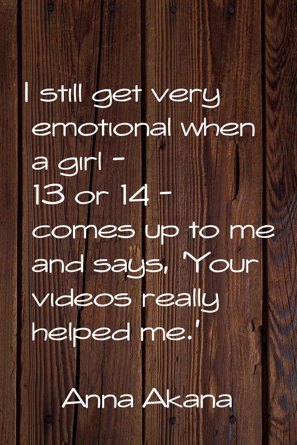 I still get very emotional when a girl - 13 or 14 - comes up to me and says, 'Your videos really he