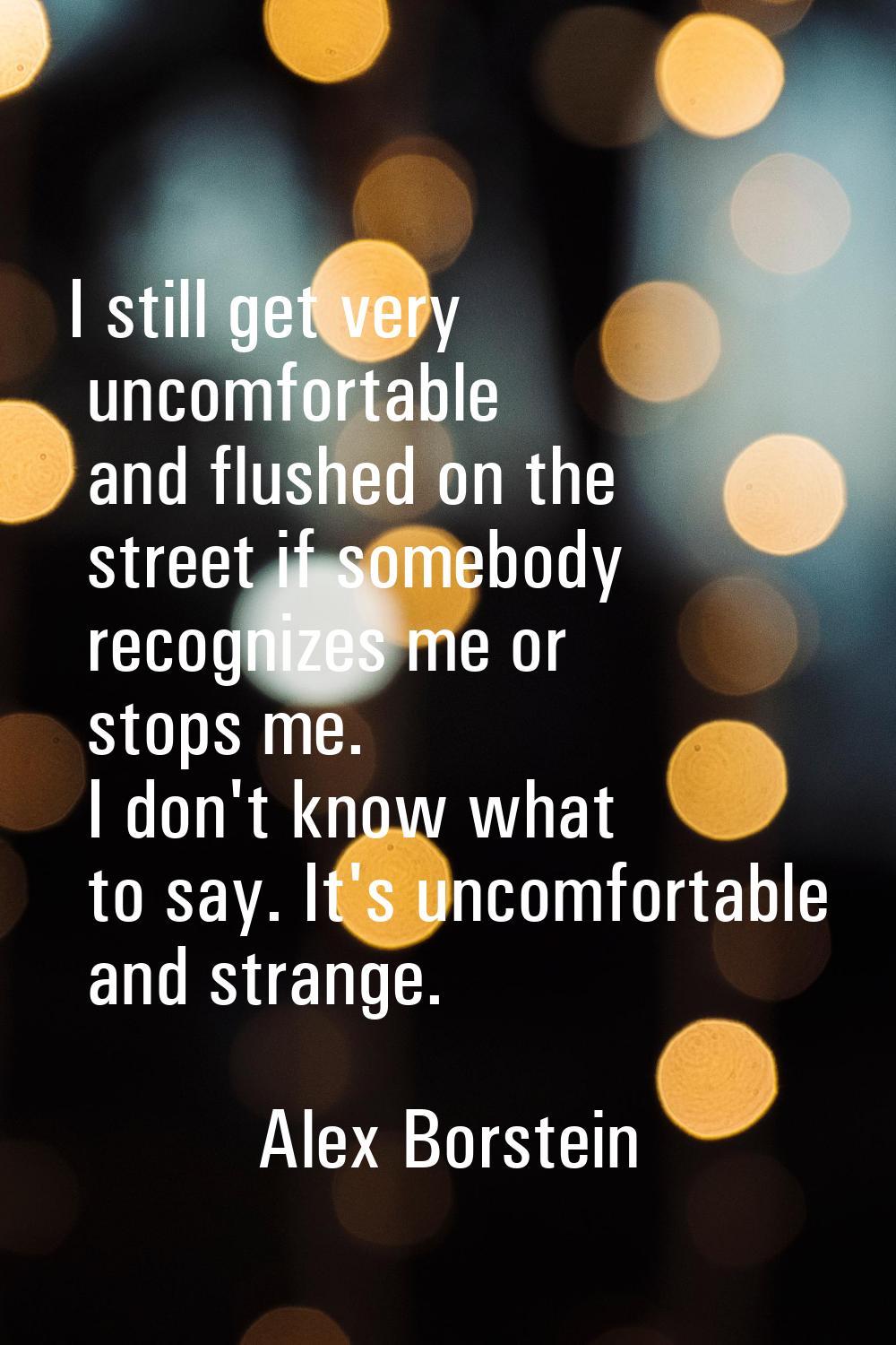 I still get very uncomfortable and flushed on the street if somebody recognizes me or stops me. I d