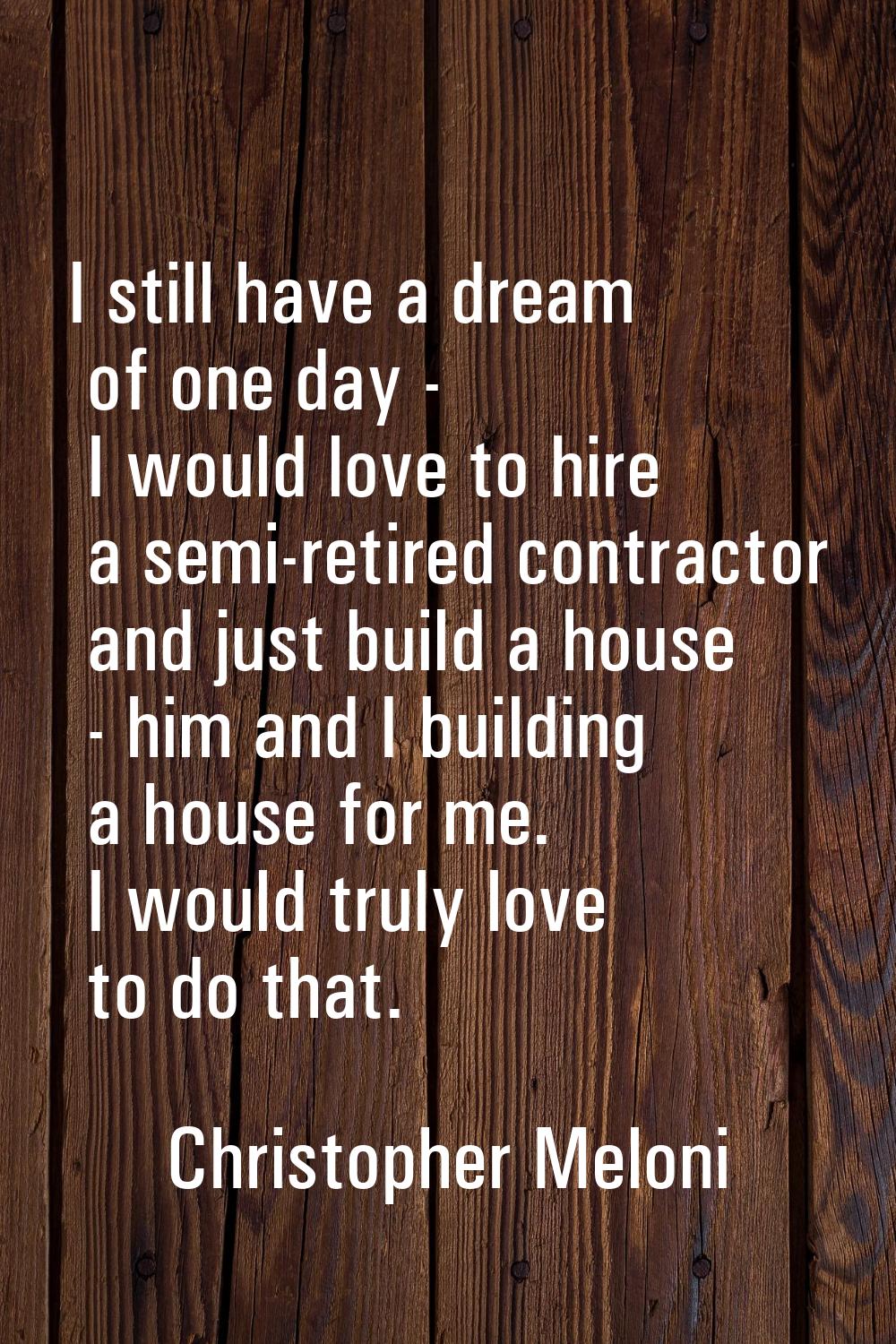 I still have a dream of one day - I would love to hire a semi-retired contractor and just build a h