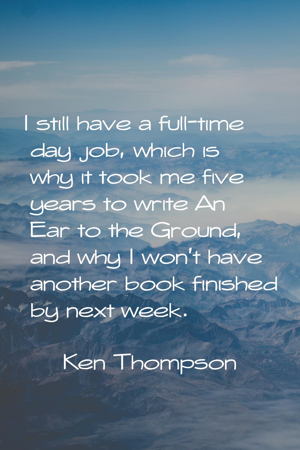 I still have a full-time day job, which is why it took me five years to write An Ear to the Ground,