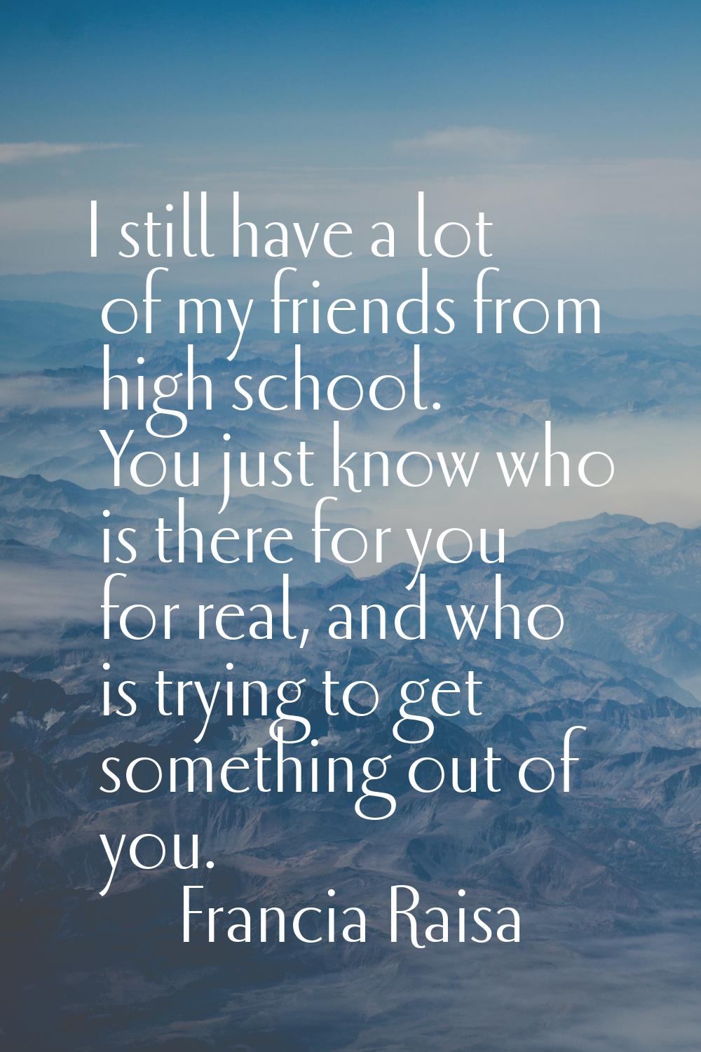 I still have a lot of my friends from high school. You just know who is there for you for real, and