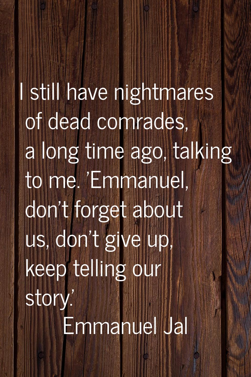 I still have nightmares of dead comrades, a long time ago, talking to me. 'Emmanuel, don't forget a