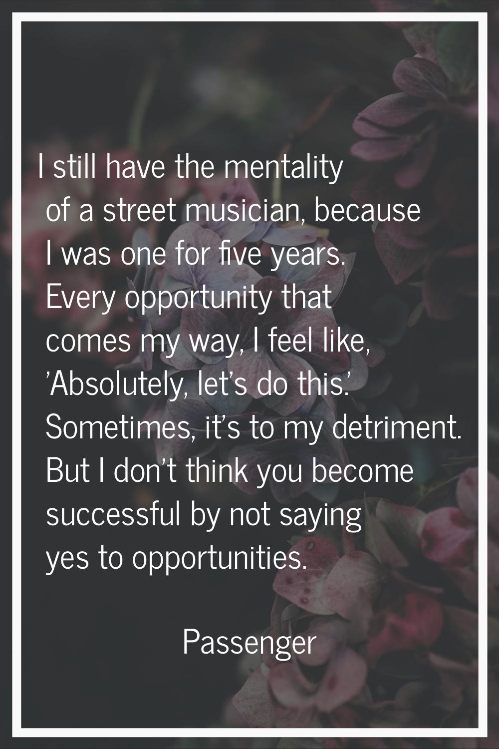 I still have the mentality of a street musician, because I was one for five years. Every opportunit
