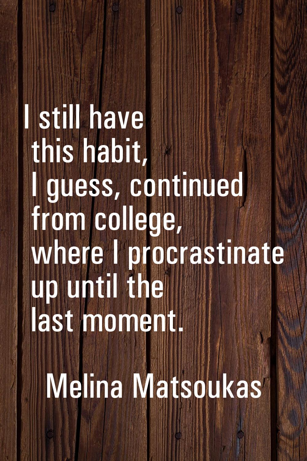 I still have this habit, I guess, continued from college, where I procrastinate up until the last m