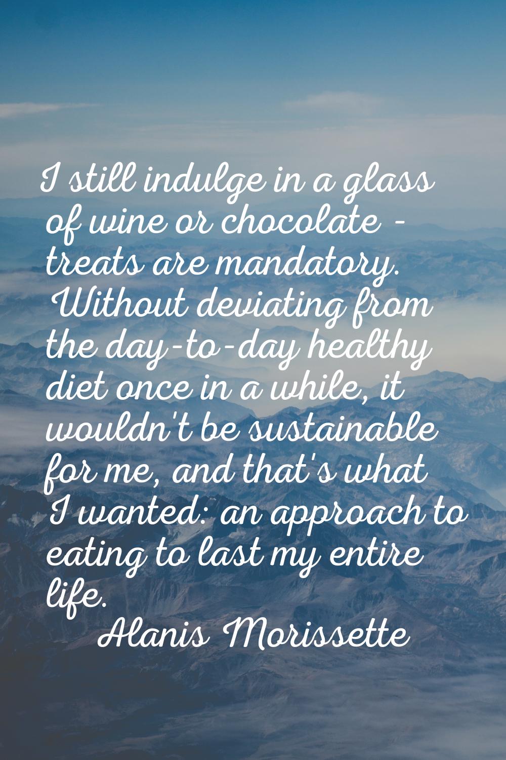 I still indulge in a glass of wine or chocolate - treats are mandatory. Without deviating from the 