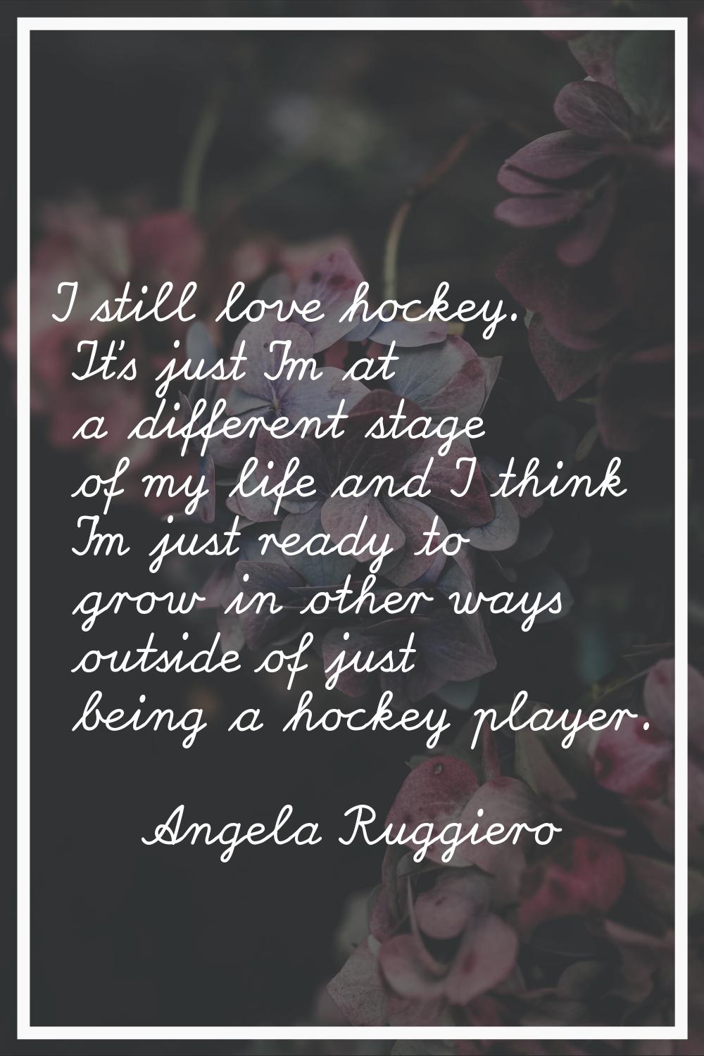 I still love hockey. It's just I'm at a different stage of my life and I think I'm just ready to gr