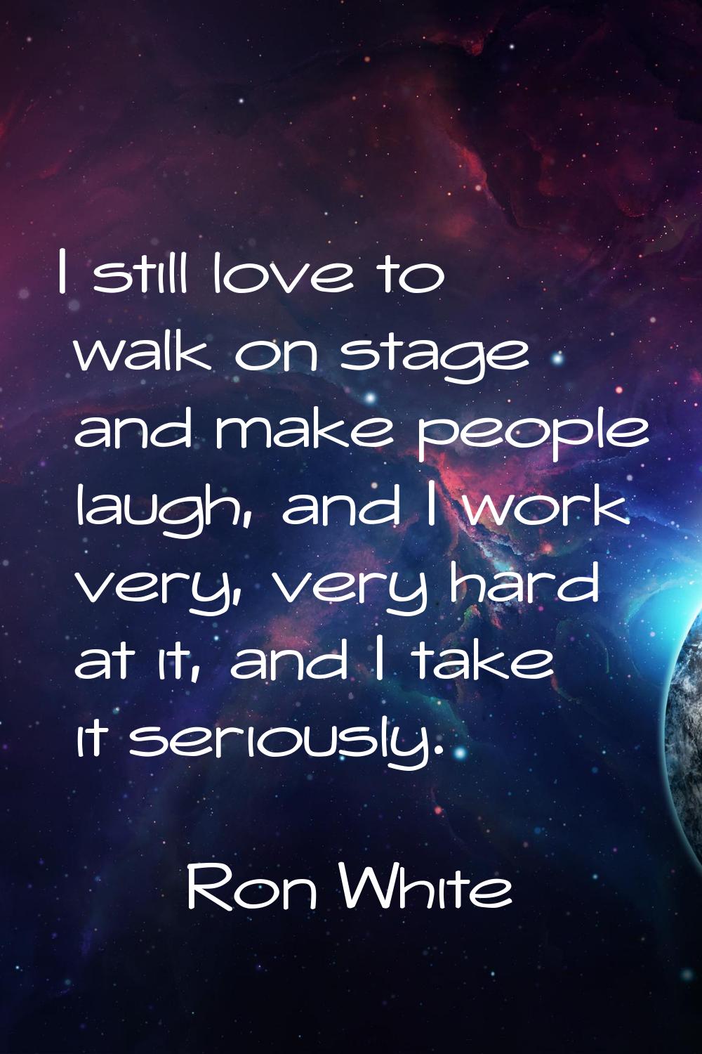 I still love to walk on stage and make people laugh, and I work very, very hard at it, and I take i