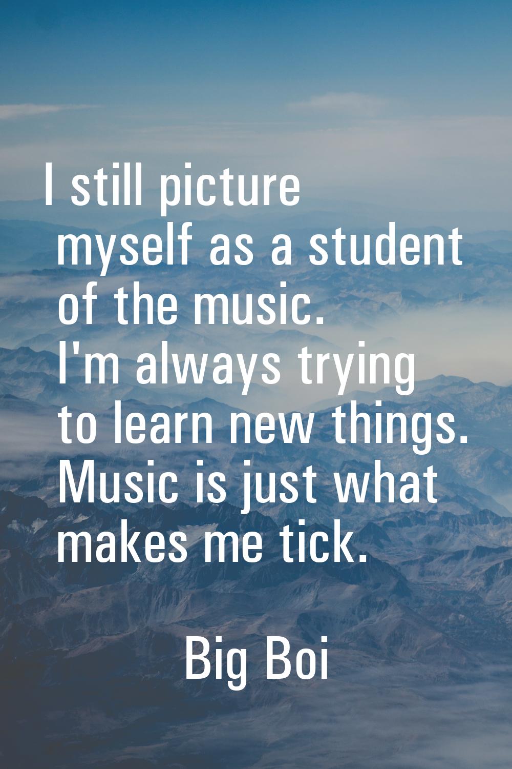 I still picture myself as a student of the music. I'm always trying to learn new things. Music is j