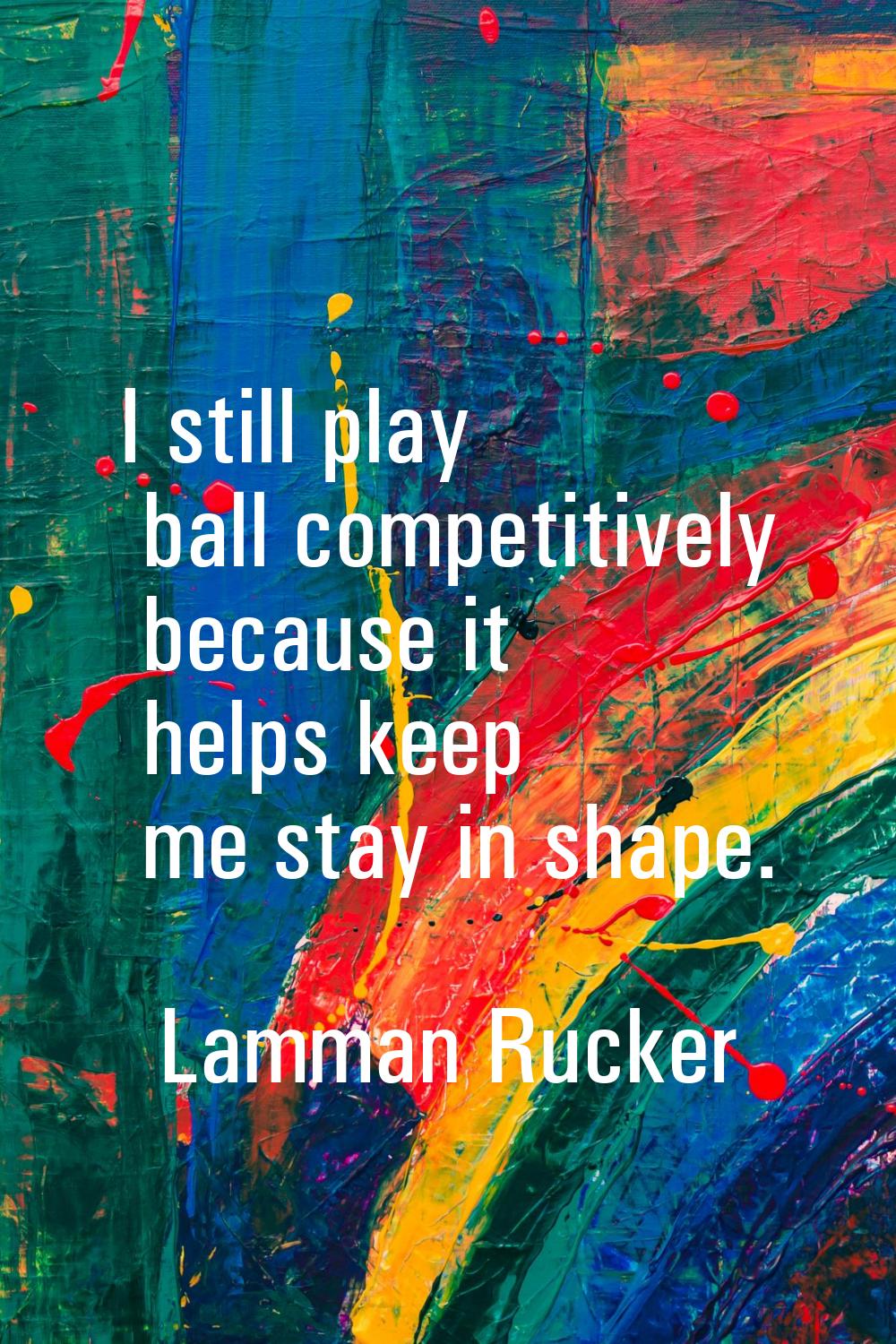 I still play ball competitively because it helps keep me stay in shape.